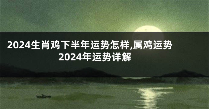 2024生肖鸡下半年运势怎样,属鸡运势2024年运势详解