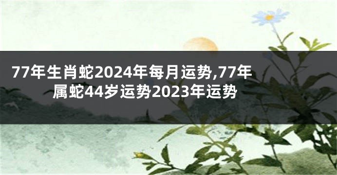 77年生肖蛇2024年每月运势,77年属蛇44岁运势2023年运势