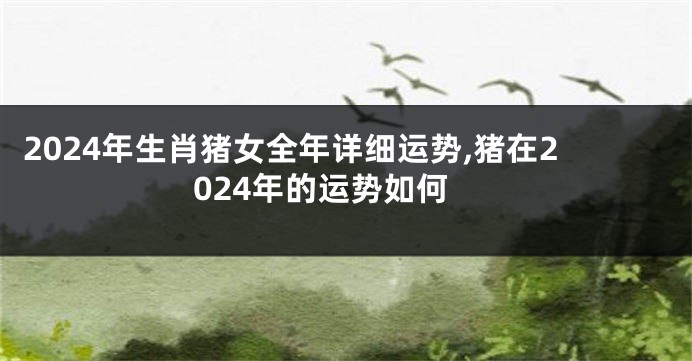 2024年生肖猪女全年详细运势,猪在2024年的运势如何