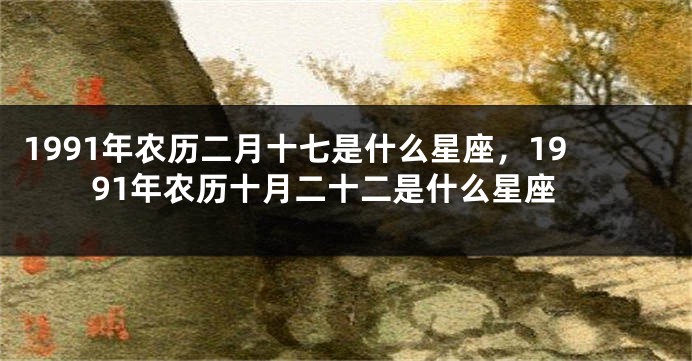 1991年农历二月十七是什么星座，1991年农历十月二十二是什么星座