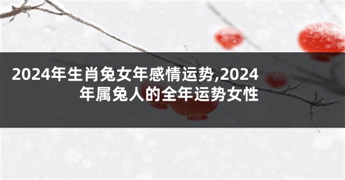 2024年生肖兔女年感情运势,2024年属兔人的全年运势女性
