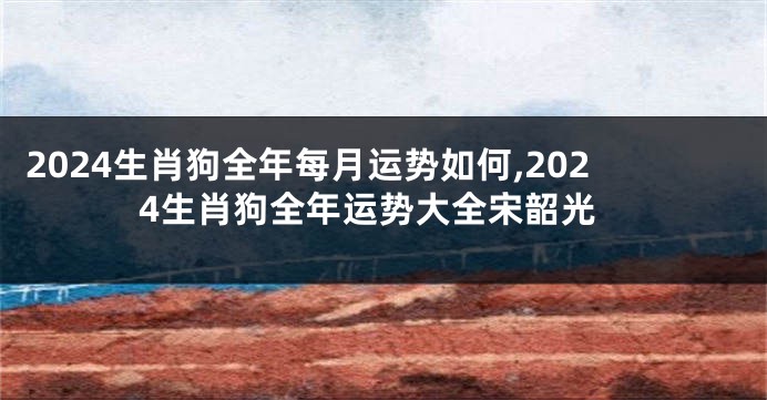 2024生肖狗全年每月运势如何,2024生肖狗全年运势大全宋韶光