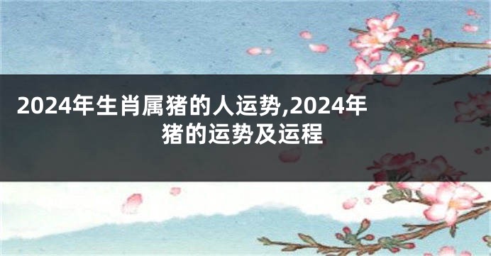 2024年生肖属猪的人运势,2024年猪的运势及运程