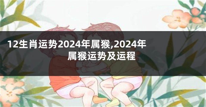 12生肖运势2024年属猴,2024年属猴运势及运程