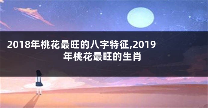 2018年桃花最旺的八字特征,2019年桃花最旺的生肖
