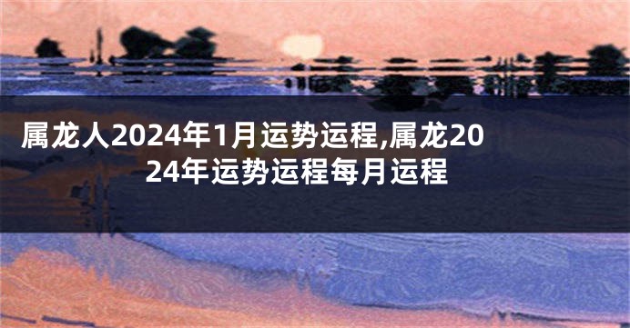 属龙人2024年1月运势运程,属龙2024年运势运程每月运程