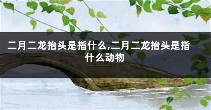 二月二龙抬头是指什么,二月二龙抬头是指什么动物