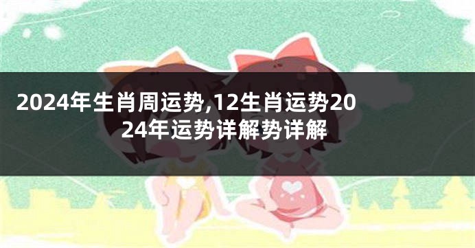 2024年生肖周运势,12生肖运势2024年运势详解势详解