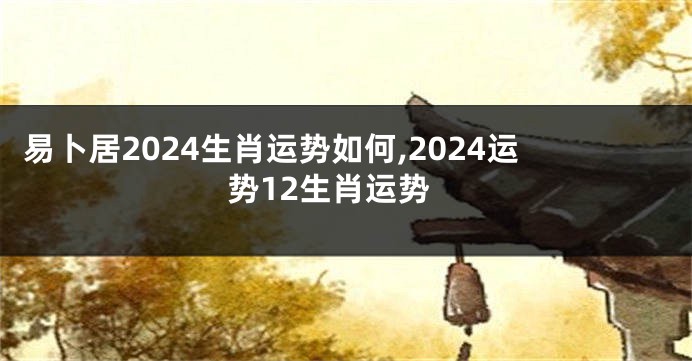 易卜居2024生肖运势如何,2024运势12生肖运势