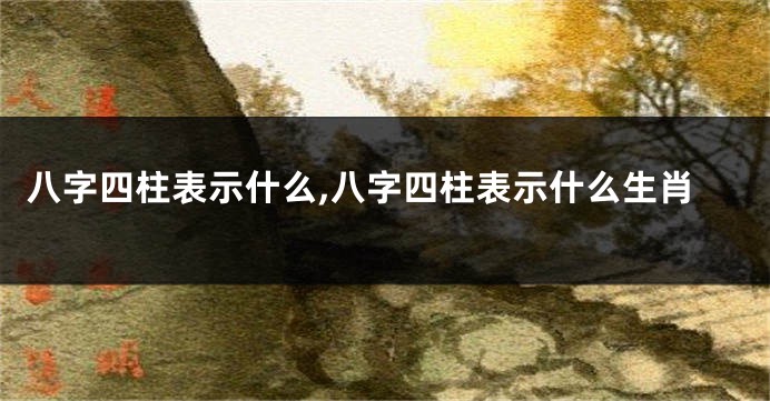 八字四柱表示什么,八字四柱表示什么生肖