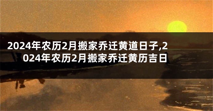 2024年农历2月搬家乔迁黄道日子,2024年农历2月搬家乔迁黄历吉日