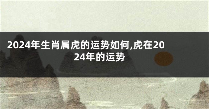 2024年生肖属虎的运势如何,虎在2024年的运势