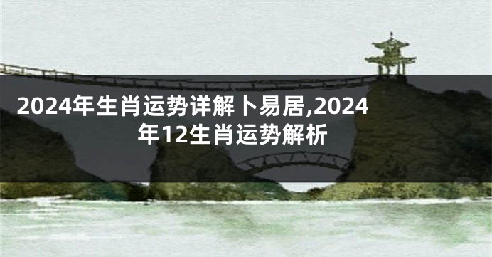 2024年生肖运势详解卜易居,2024年12生肖运势解析