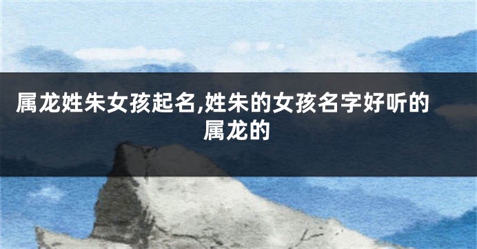 属龙姓朱女孩起名,姓朱的女孩名字好听的属龙的