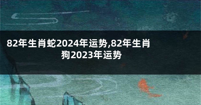 82年生肖蛇2024年运势,82年生肖狗2023年运势