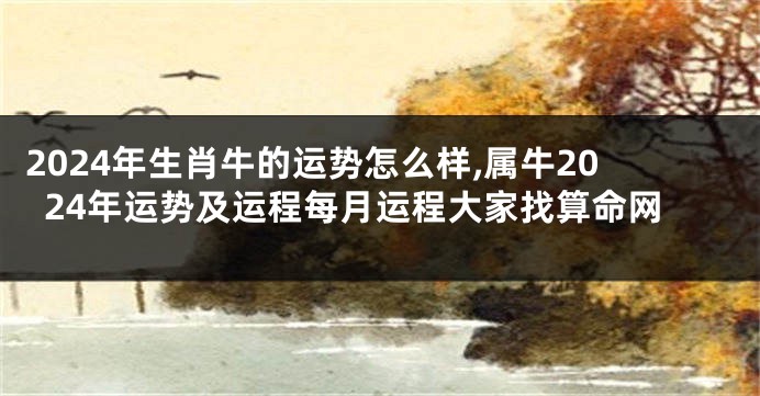 2024年生肖牛的运势怎么样,属牛2024年运势及运程每月运程大家找算命网