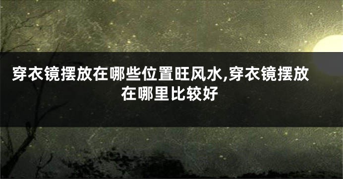 穿衣镜摆放在哪些位置旺风水,穿衣镜摆放在哪里比较好