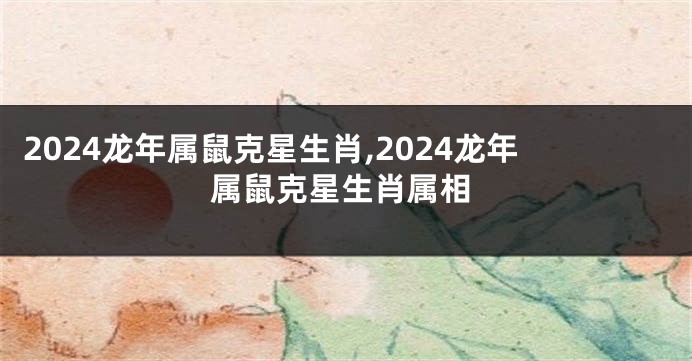 2024龙年属鼠克星生肖,2024龙年属鼠克星生肖属相