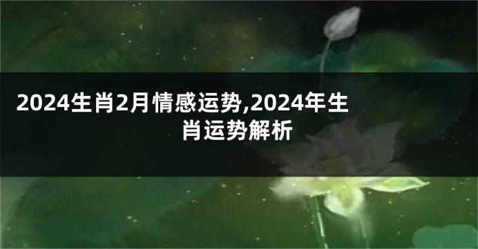 2024生肖2月情感运势,2024年生肖运势解析