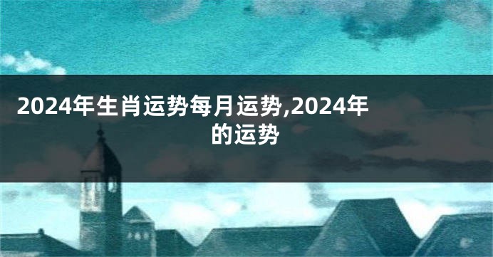 2024年生肖运势每月运势,2024年的运势