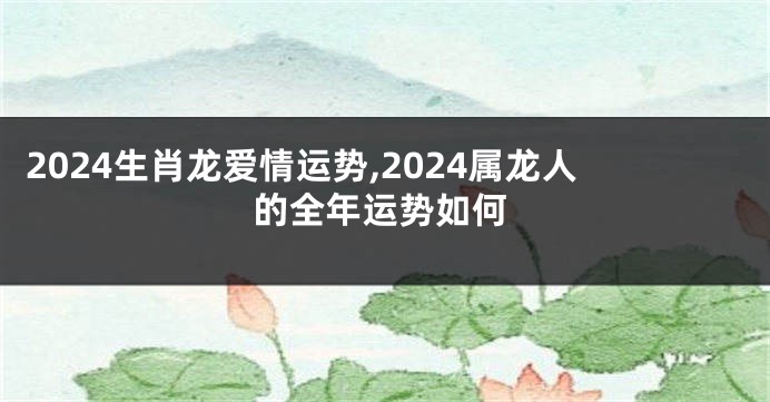 2024生肖龙爱情运势,2024属龙人的全年运势如何