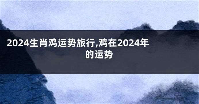 2024生肖鸡运势旅行,鸡在2024年的运势