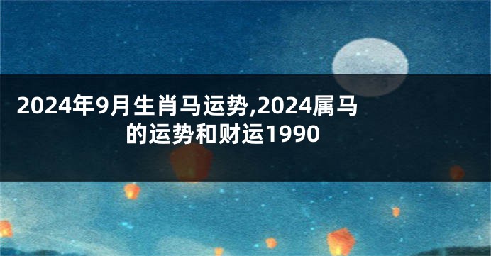 2024年9月生肖马运势,2024属马的运势和财运1990