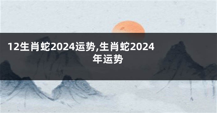 12生肖蛇2024运势,生肖蛇2024年运势