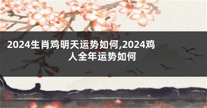 2024生肖鸡明天运势如何,2024鸡人全年运势如何