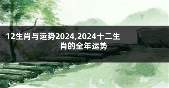12生肖与运势2024,2024十二生肖的全年运势