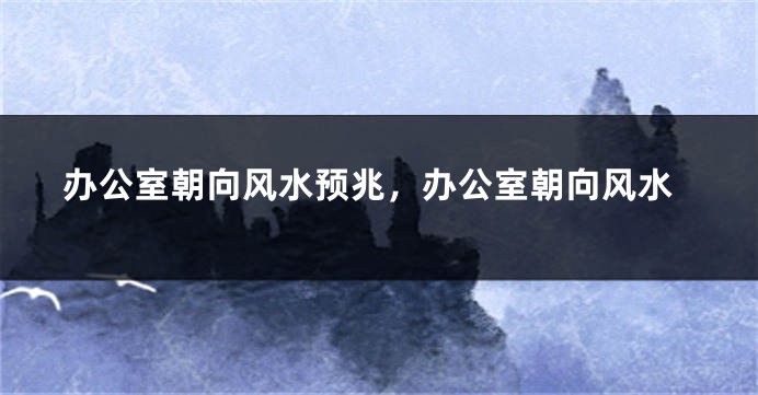 办公室朝向风水预兆，办公室朝向风水