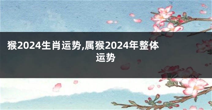 猴2024生肖运势,属猴2024年整体运势