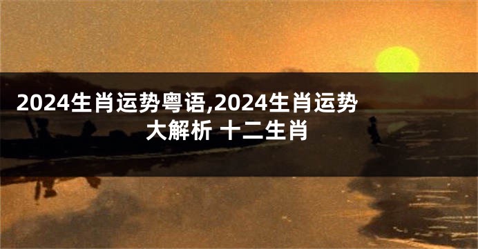 2024生肖运势粤语,2024生肖运势大解析 十二生肖