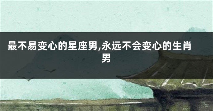 最不易变心的星座男,永远不会变心的生肖男