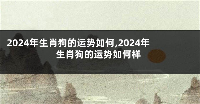 2024年生肖狗的运势如何,2024年生肖狗的运势如何样