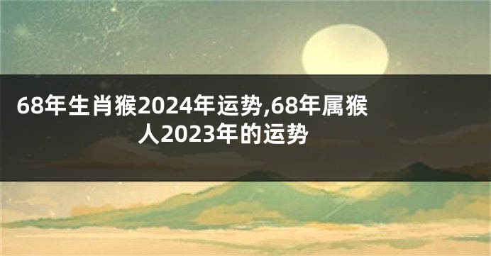 68年生肖猴2024年运势,68年属猴人2023年的运势