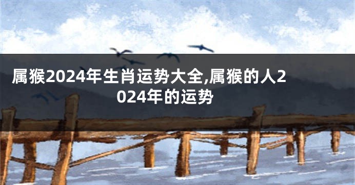属猴2024年生肖运势大全,属猴的人2024年的运势