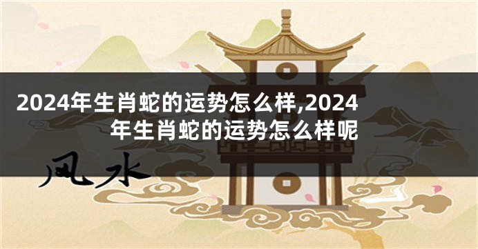 2024年生肖蛇的运势怎么样,2024年生肖蛇的运势怎么样呢