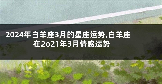 2024年白羊座3月的星座运势,白羊座在2o21年3月情感运势