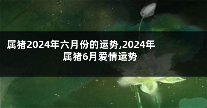 属猪2024年六月份的运势,2024年属猪6月爱情运势