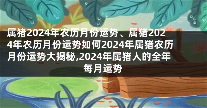 属猪2024年农历月份运势、属猪2024年农历月份运势如何2024年属猪农历月份运势大揭秘,2024年属猪人的全年每月运势