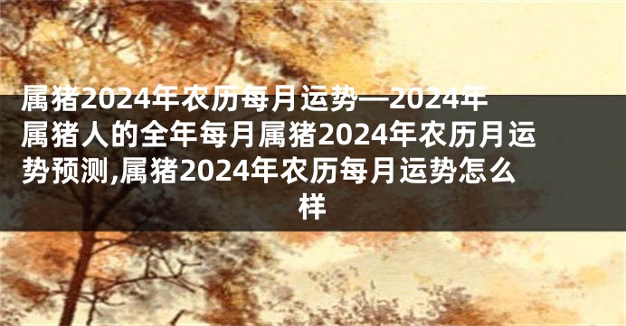 属猪2024年农历每月运势—2024年属猪人的全年每月属猪2024年农历月运势预测,属猪2024年农历每月运势怎么样