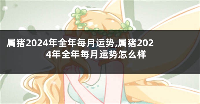 属猪2024年全年每月运势,属猪2024年全年每月运势怎么样