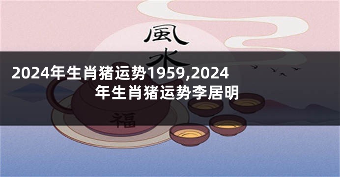 2024年生肖猪运势1959,2024年生肖猪运势李居明