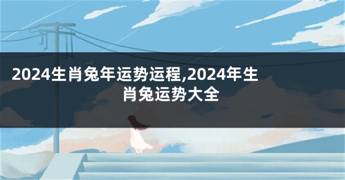2024生肖兔年运势运程,2024年生肖兔运势大全