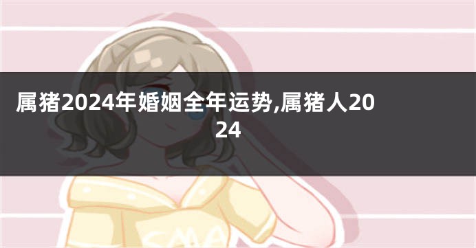 属猪2024年婚姻全年运势,属猪人2024