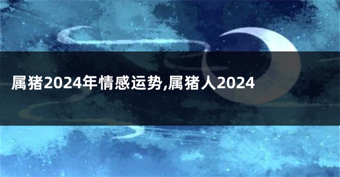 属猪2024年情感运势,属猪人2024