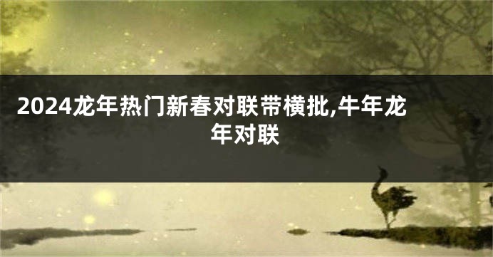 2024龙年热门新春对联带横批,牛年龙年对联