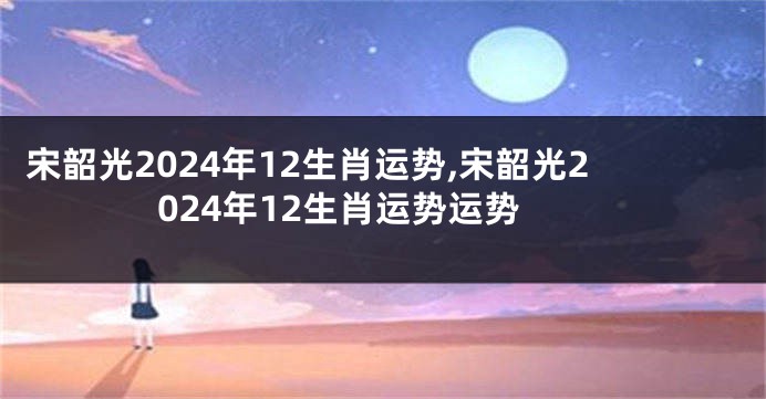 宋韶光2024年12生肖运势,宋韶光2024年12生肖运势运势