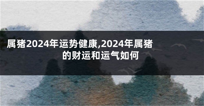 属猪2024年运势健康,2024年属猪的财运和运气如何